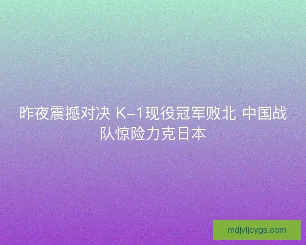 昨夜震撼对决 K-1现役冠军败北 中国战队惊险力克日本