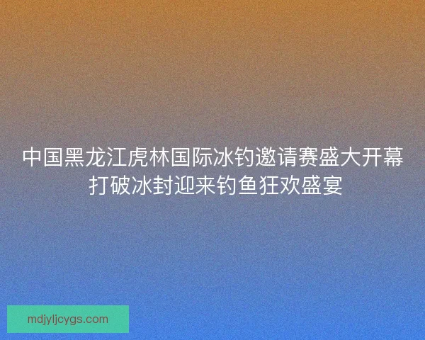 中国黑龙江虎林国际冰钓邀请赛盛大开幕 打破冰封迎来钓鱼狂欢盛宴