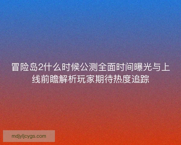 冒险岛2什么时候公测全面时间曝光与上线前瞻解析玩家期待热度追踪