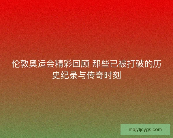 伦敦奥运会精彩回顾 那些已被打破的历史纪录与传奇时刻