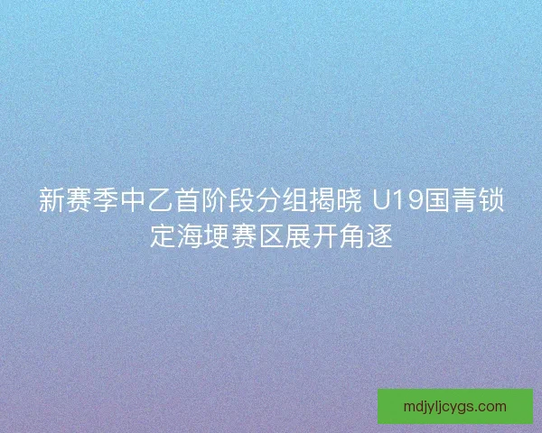 新赛季中乙首阶段分组揭晓 U19国青锁定海埂赛区展开角逐
