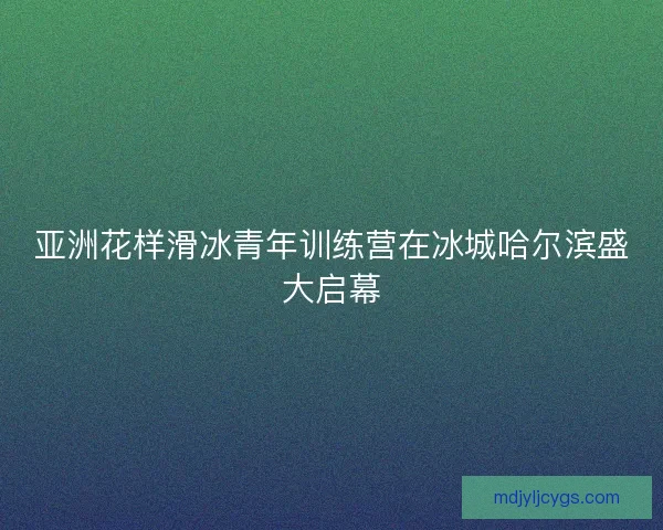亚洲花样滑冰青年训练营在冰城哈尔滨盛大启幕