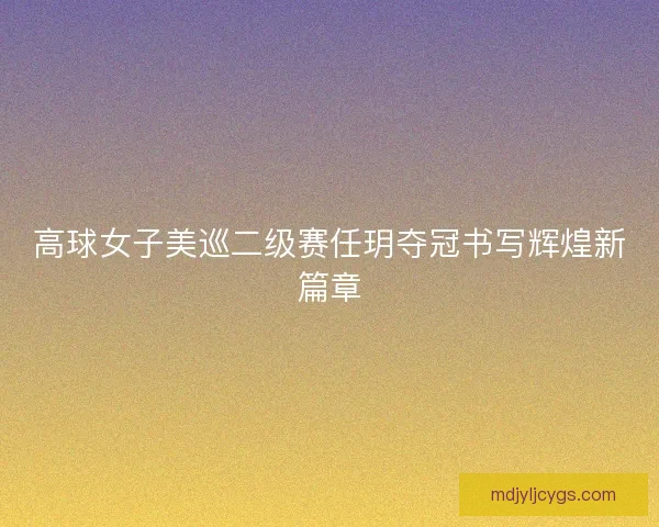 高球女子美巡二级赛任玥夺冠书写辉煌新篇章