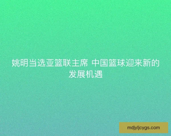 姚明当选亚篮联主席 中国篮球迎来新的发展机遇