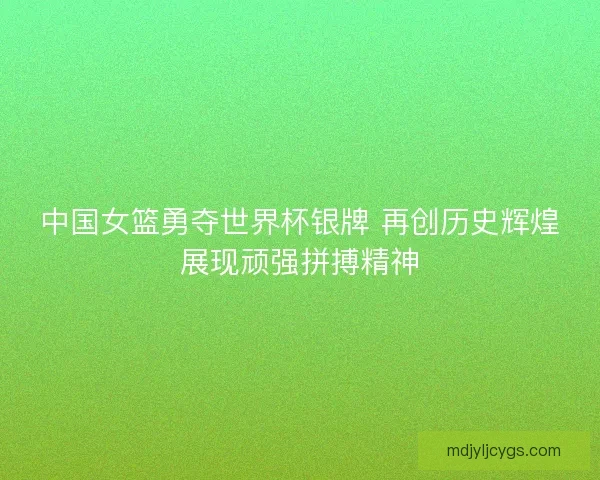 中国女篮勇夺世界杯银牌 再创历史辉煌展现顽强拼搏精神