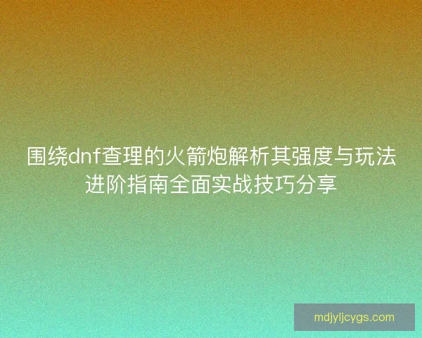 围绕dnf查理的火箭炮解析其强度与玩法进阶指南全面实战技巧分享