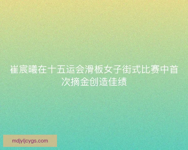 崔宸曦在十五运会滑板女子街式比赛中首次摘金创造佳绩