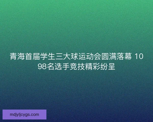 青海首届学生三大球运动会圆满落幕 1098名选手竞技精彩纷呈